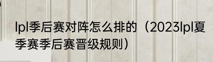 lpl季后赛对阵怎么排的（2023lpl夏季赛季后赛晋级规则）