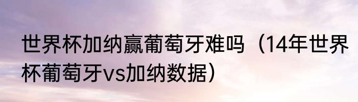 世界杯加纳赢葡萄牙难吗（14年世界杯葡萄牙vs加纳数据）