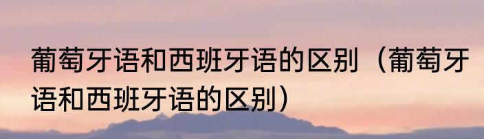 葡萄牙语和西班牙语的区别（葡萄牙语和西班牙语的区别）