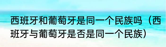 西班牙和葡萄牙是同一个民族吗（西班牙与葡萄牙是否是同一个民族）