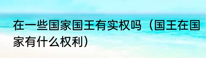 在一些国家国王有实权吗（国王在国家有什么权利）