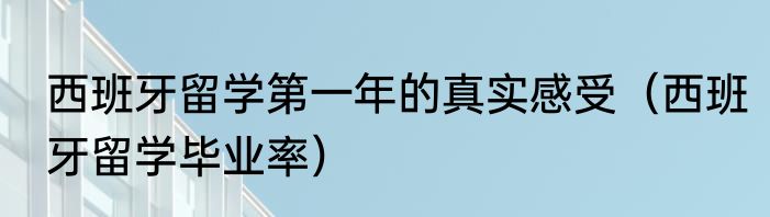 西班牙留学第一年的真实感受（西班牙留学毕业率）