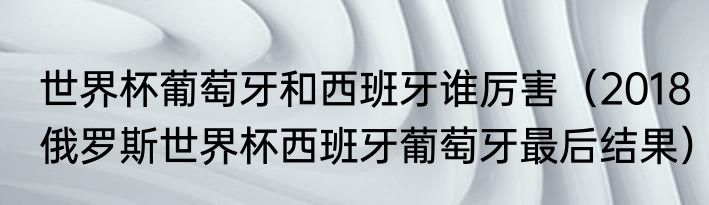 世界杯葡萄牙和西班牙谁厉害（2018俄罗斯世界杯西班牙葡萄牙最后结果）