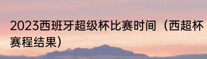 2023西班牙超级杯比赛时间（西超杯赛程结果）