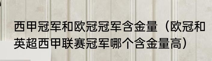 西甲冠军和欧冠冠军含金量（欧冠和英超西甲联赛冠军哪个含金量高）