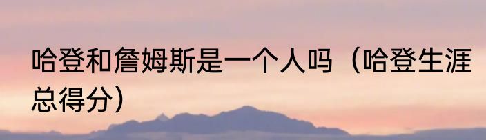 哈登和詹姆斯是一个人吗（哈登生涯总得分）