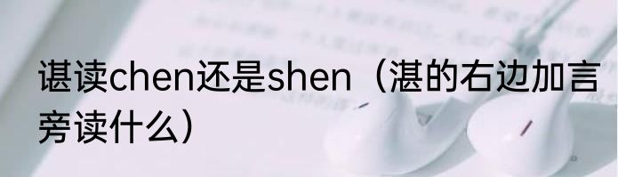 谌读chen还是shen（湛的右边加言旁读什么）