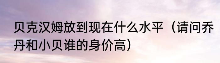 贝克汉姆放到现在什么水平（请问乔丹和小贝谁的身价高）
