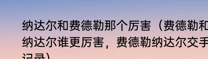 纳达尔和费德勒那个厉害（费德勒和纳达尔谁更厉害，费德勒纳达尔交手记录）