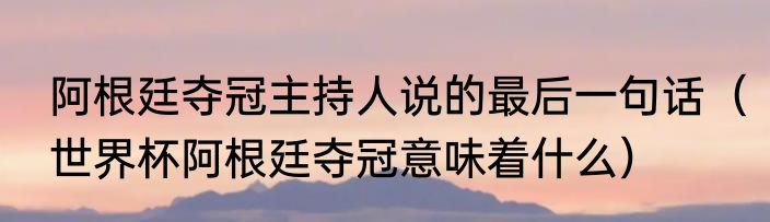 阿根廷夺冠主持人说的最后一句话（世界杯阿根廷夺冠意味着什么）
