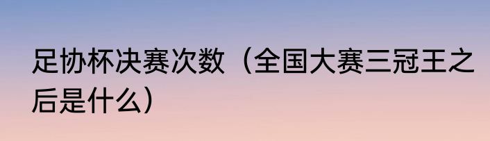 足协杯决赛次数（全国大赛三冠王之后是什么）