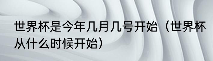 世界杯是今年几月几号开始（世界杯从什么时候开始）