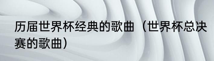 历届世界杯经典的歌曲（世界杯总决赛的歌曲）