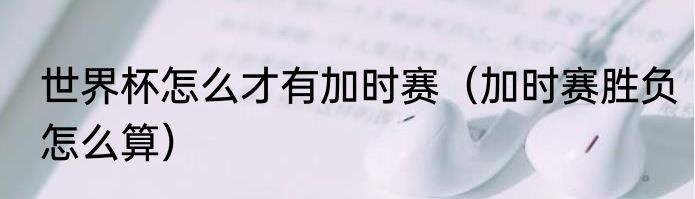 世界杯怎么才有加时赛（加时赛胜负怎么算）