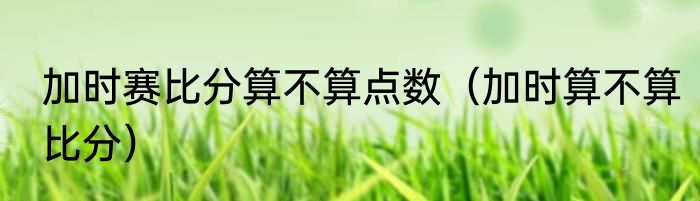 加时赛比分算不算点数（加时算不算比分）