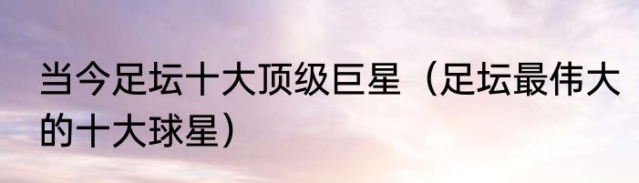 当今足坛十大顶级巨星（足坛最伟大的十大球星）