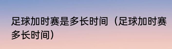 足球加时赛是多长时间（足球加时赛多长时间）