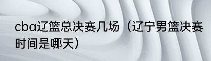 cba辽篮总决赛几场（辽宁男篮决赛时间是哪天）