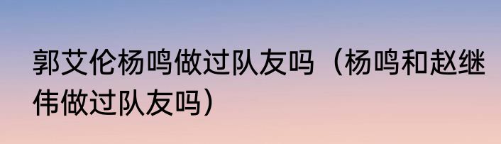 郭艾伦杨鸣做过队友吗（杨鸣和赵继伟做过队友吗）