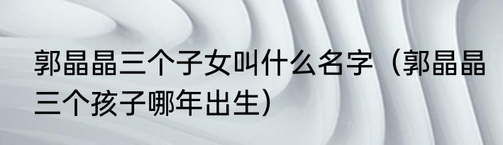 郭晶晶三个子女叫什么名字（郭晶晶三个孩子哪年出生）