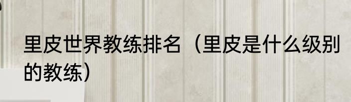 里皮世界教练排名（里皮是什么级别的教练）