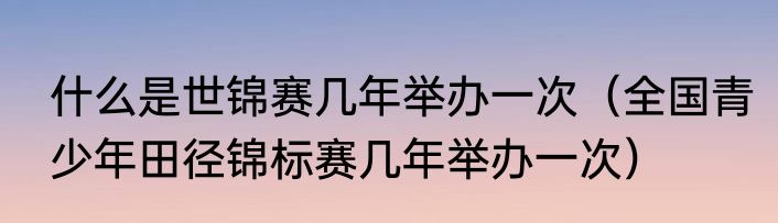 什么是世锦赛几年举办一次（全国青少年田径锦标赛几年举办一次）