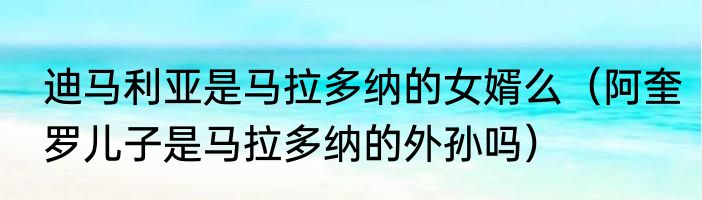 迪马利亚是马拉多纳的女婿么（阿奎罗儿子是马拉多纳的外孙吗）