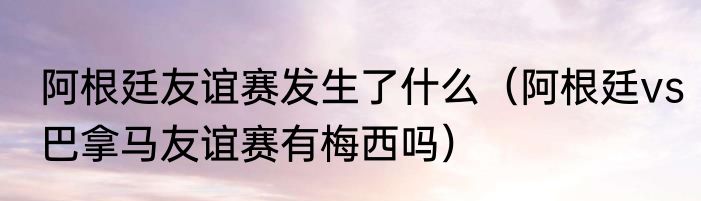 阿根廷友谊赛发生了什么（阿根廷vs巴拿马友谊赛有梅西吗）