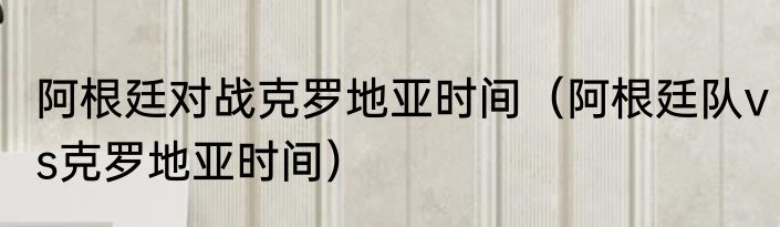 阿根廷对战克罗地亚时间（阿根廷队vs克罗地亚时间）