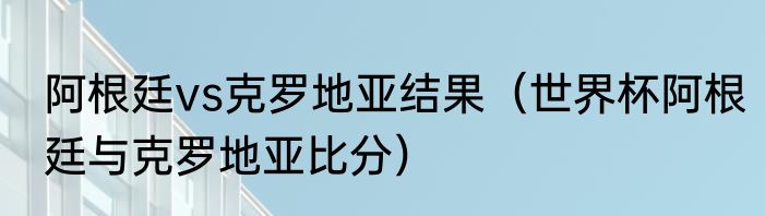 阿根廷vs克罗地亚结果（世界杯阿根廷与克罗地亚比分）