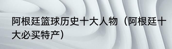 阿根廷篮球历史十大人物（阿根廷十大必买特产）
