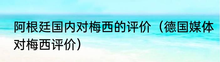 阿根廷国内对梅西的评价（德国媒体对梅西评价）