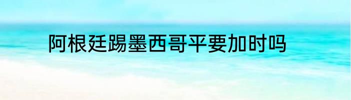 阿根廷踢墨西哥平要加时吗