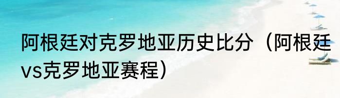阿根廷对克罗地亚历史比分（阿根廷vs克罗地亚赛程）