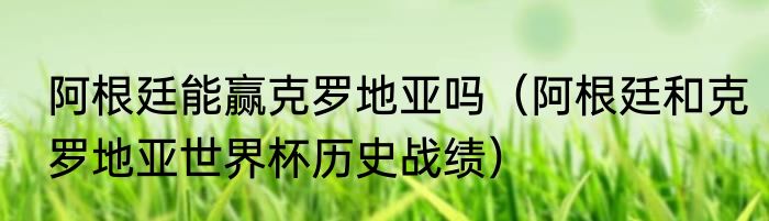阿根廷能赢克罗地亚吗（阿根廷和克罗地亚世界杯历史战绩）