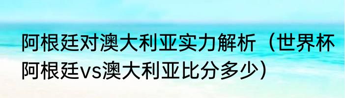 阿根廷对澳大利亚实力解析（世界杯阿根廷vs澳大利亚比分多少）