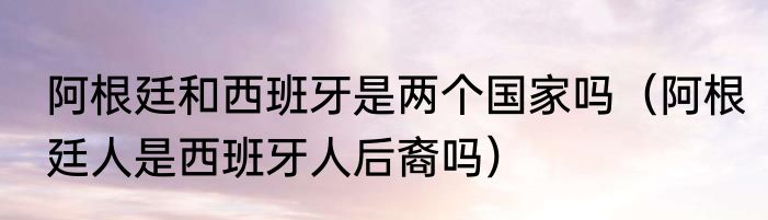 阿根廷和西班牙是两个国家吗（阿根廷人是西班牙人后裔吗）