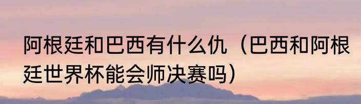 阿根廷和巴西有什么仇（巴西和阿根廷世界杯能会师决赛吗）
