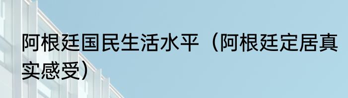 阿根廷国民生活水平（阿根廷定居真实感受）