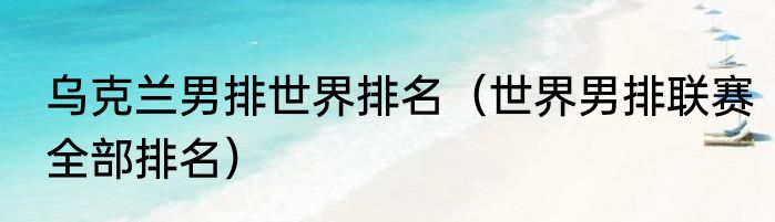 乌克兰男排世界排名（世界男排联赛全部排名）