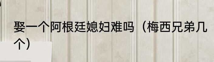 娶一个阿根廷媳妇难吗（梅西兄弟几个）