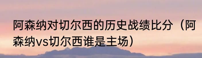 阿森纳对切尔西的历史战绩比分（阿森纳vs切尔西谁是主场）