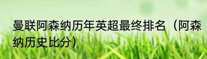 曼联阿森纳历年英超最终排名（阿森纳历史比分）