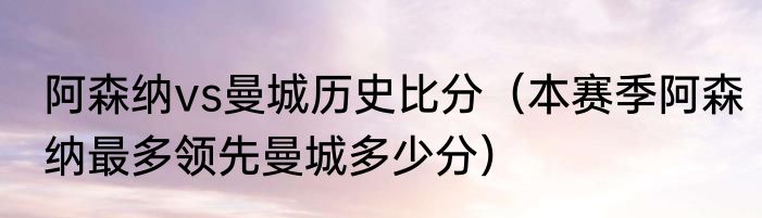 阿森纳vs曼城历史比分（本赛季阿森纳最多领先曼城多少分）