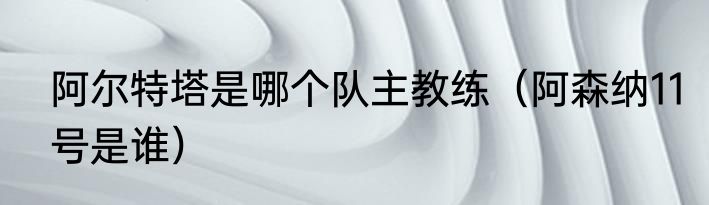 阿尔特塔是哪个队主教练（阿森纳11号是谁）