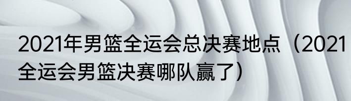 2021年男篮全运会总决赛地点（2021全运会男篮决赛哪队赢了）