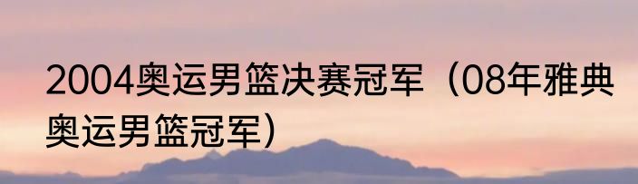 2004奥运男篮决赛冠军（08年雅典奥运男篮冠军）