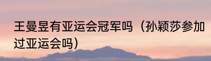 王曼昱有亚运会冠军吗（孙颖莎参加过亚运会吗）