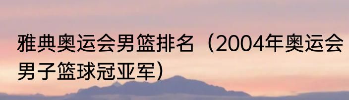 雅典奥运会男篮排名（2004年奥运会男子篮球冠亚军）