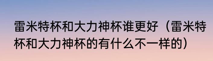 雷米特杯和大力神杯谁更好（雷米特杯和大力神杯的有什么不一样的）